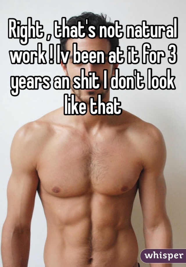 Right , that's not natural work ! Iv been at it for 3 years an shit I don't look like that 