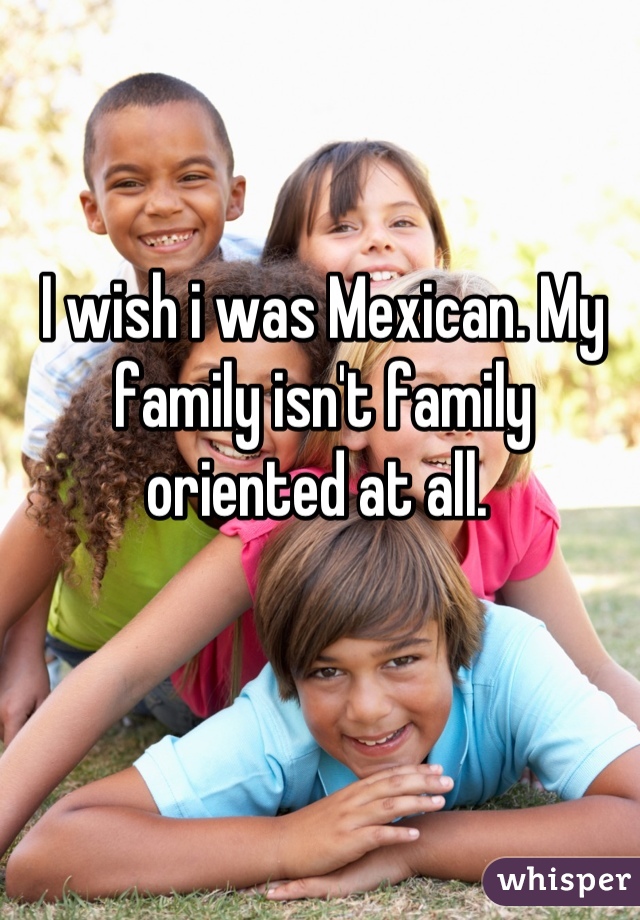 I wish i was Mexican. My family isn't family oriented at all. 