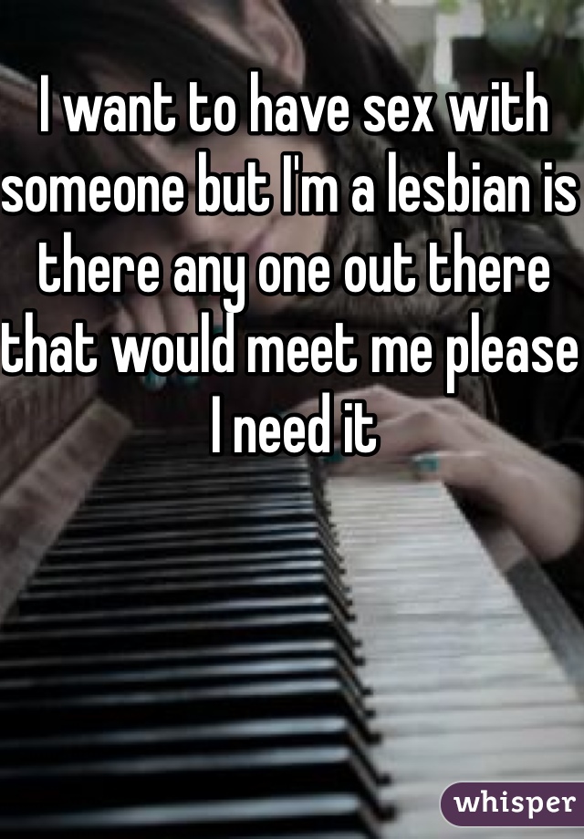 I want to have sex with someone but I'm a lesbian is there any one out there that would meet me please I need it