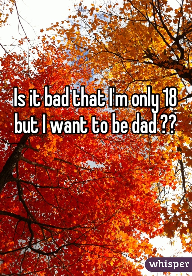 Is it bad that I'm only 18 but I want to be dad ??