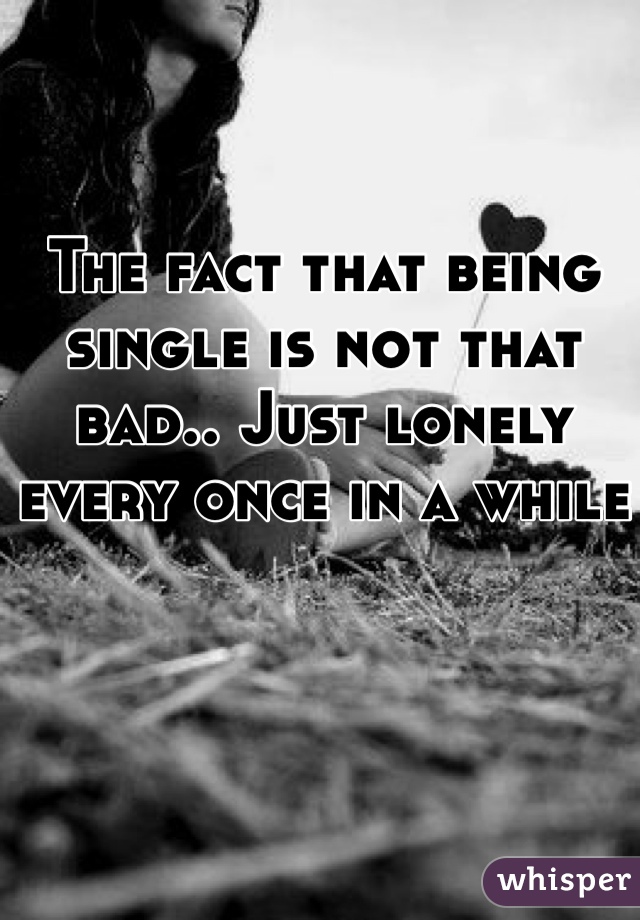The fact that being single is not that bad.. Just lonely every once in a while