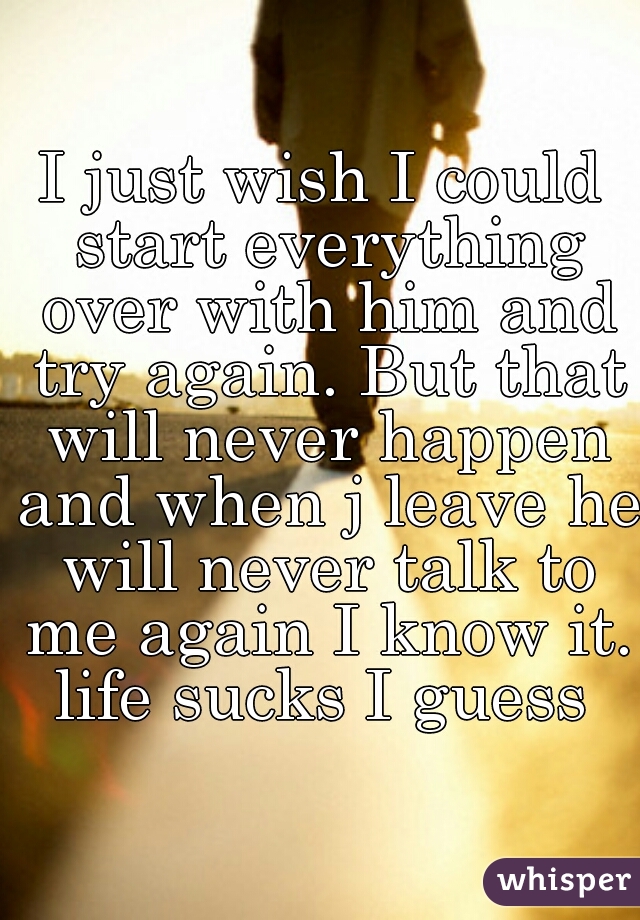 I just wish I could start everything over with him and try again. But that will never happen and when j leave he will never talk to me again I know it. life sucks I guess 