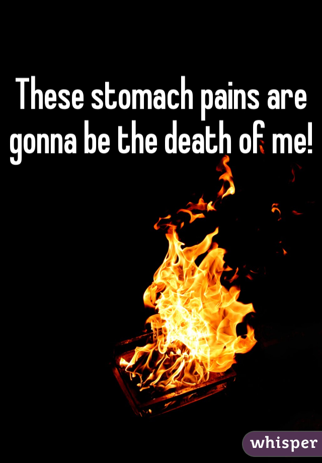 These stomach pains are gonna be the death of me! 
