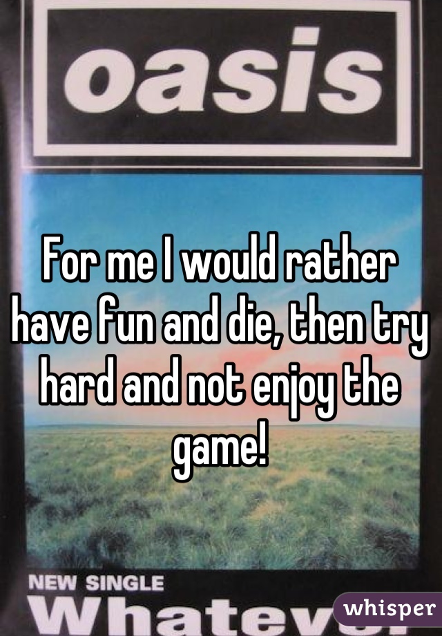 For me I would rather have fun and die, then try hard and not enjoy the game!