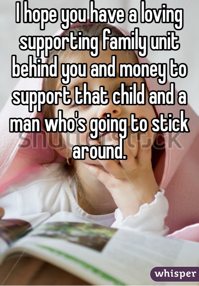 I hope you have a loving supporting family unit behind you and money to support that child and a man who's going to stick around. 
