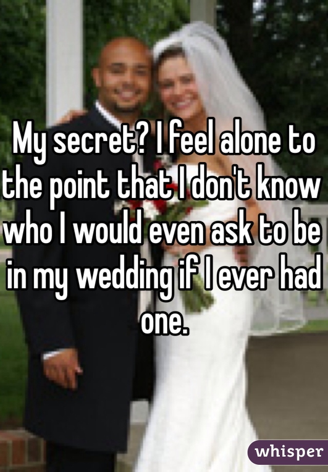 My secret? I feel alone to the point that I don't know who I would even ask to be in my wedding if I ever had one. 