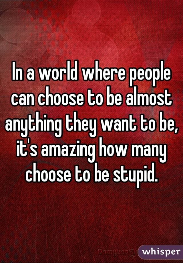 In a world where people can choose to be almost anything they want to be, it's amazing how many choose to be stupid.