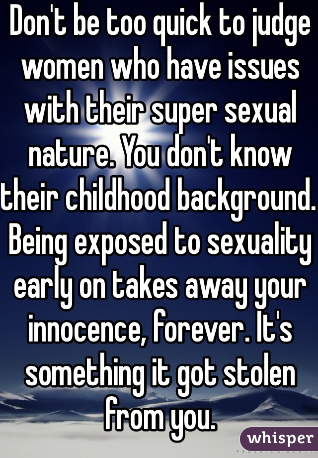 Don't be too quick to judge women who have issues with their super sexual nature. You don't know their childhood background. Being exposed to sexuality early on takes away your innocence, forever. It's something it got stolen from you. 