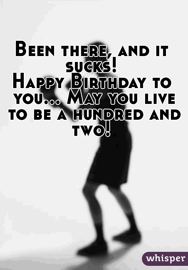 Been there, and it sucks! 

Happy Birthday to you... May you live to be a hundred and two! 
