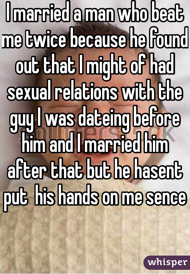I married a man who beat me twice because he found out that I might of had sexual relations with the guy I was dateing before him and I married him after that but he hasent put  his hands on me sence 