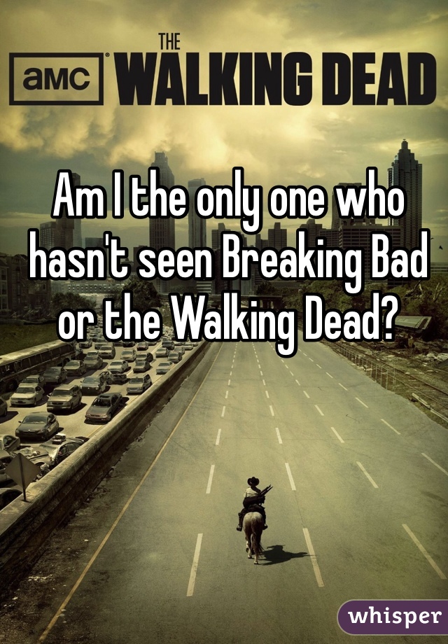 Am I the only one who
hasn't seen Breaking Bad or the Walking Dead?