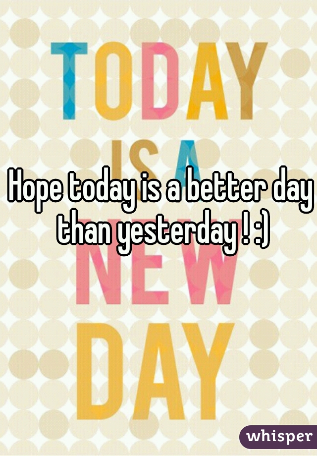 Hope today is a better day than yesterday ! :)