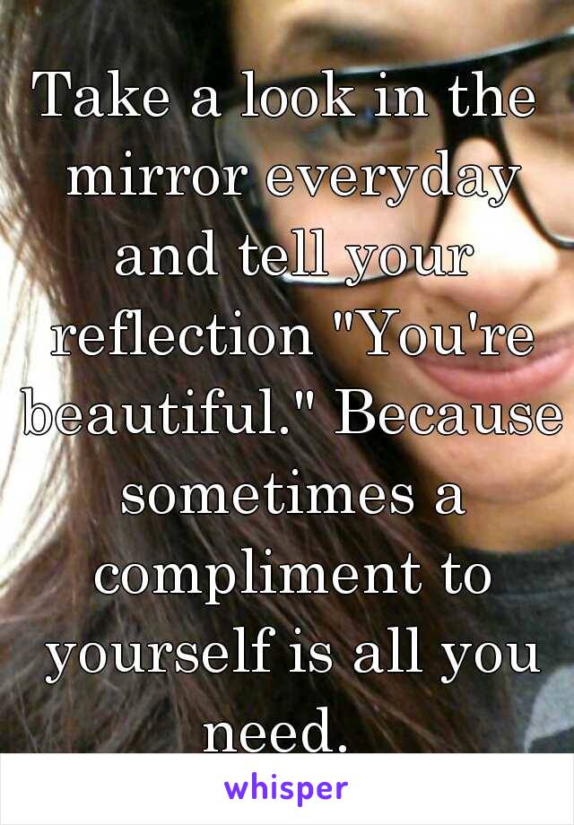 Take a look in the mirror everyday and tell your reflection "You're beautiful." Because sometimes a compliment to yourself is all you need.  