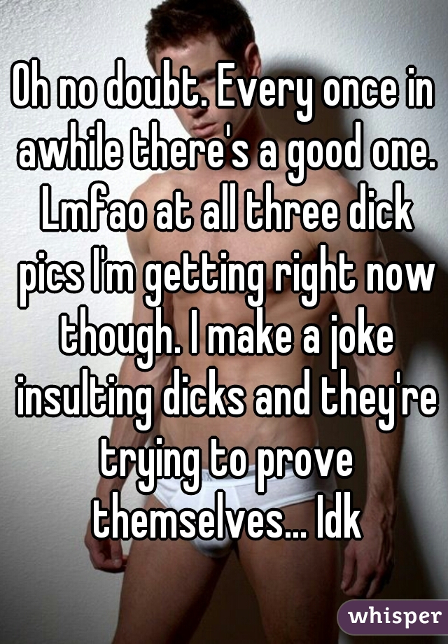 Oh no doubt. Every once in awhile there's a good one. Lmfao at all three dick pics I'm getting right now though. I make a joke insulting dicks and they're trying to prove themselves... Idk