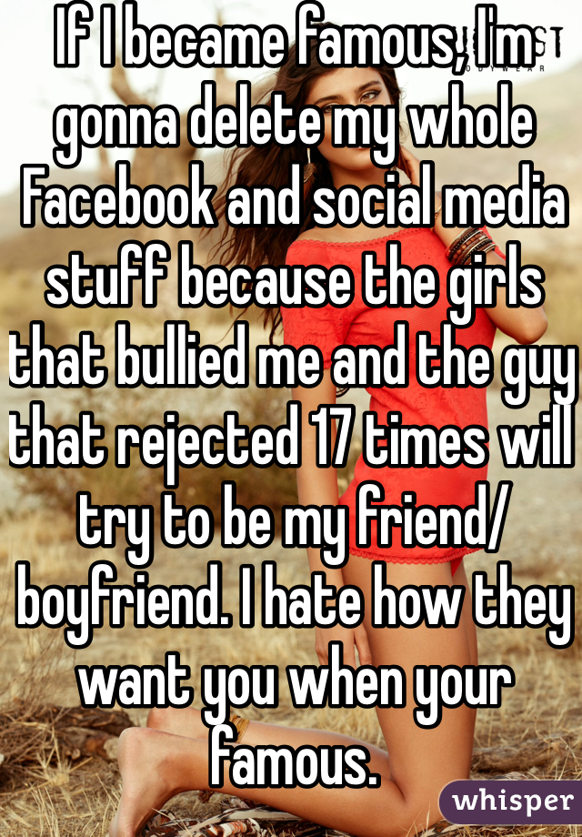 If I became famous, I'm gonna delete my whole Facebook and social media stuff because the girls that bullied me and the guy that rejected 17 times will try to be my friend/boyfriend. I hate how they want you when your famous. 

