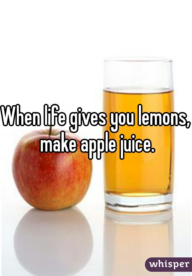 When life gives you lemons, make apple juice.
