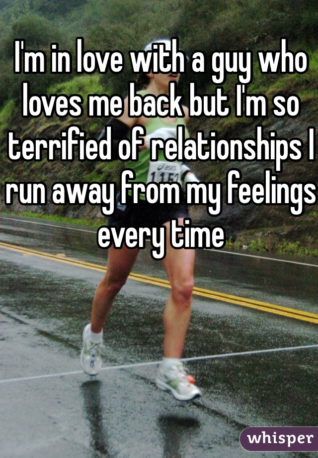 I'm in love with a guy who loves me back but I'm so terrified of relationships I run away from my feelings every time