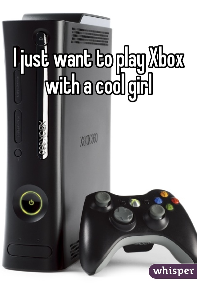I just want to play Xbox with a cool girl 