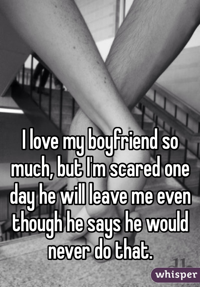 I love my boyfriend so much, but I'm scared one day he will leave me even though he says he would never do that.