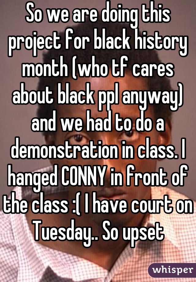 So we are doing this project for black history month (who tf cares about black ppl anyway) and we had to do a demonstration in class. I hanged CONNY in front of the class :( I have court on Tuesday.. So upset