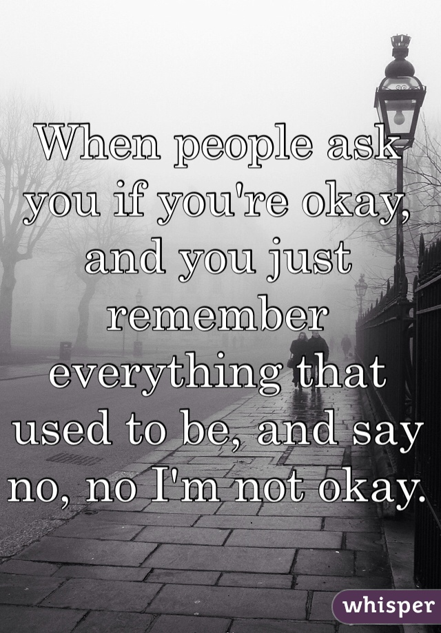 When people ask you if you're okay, and you just remember everything that used to be, and say no, no I'm not okay. 