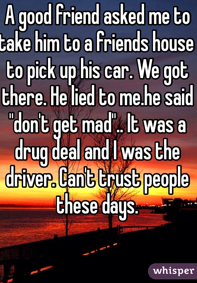 A good friend asked me to take him to a friends house to pick up his car. We got there. He lied to me.he said "don't get mad".. It was a drug deal and I was the driver. Can't trust people these days.