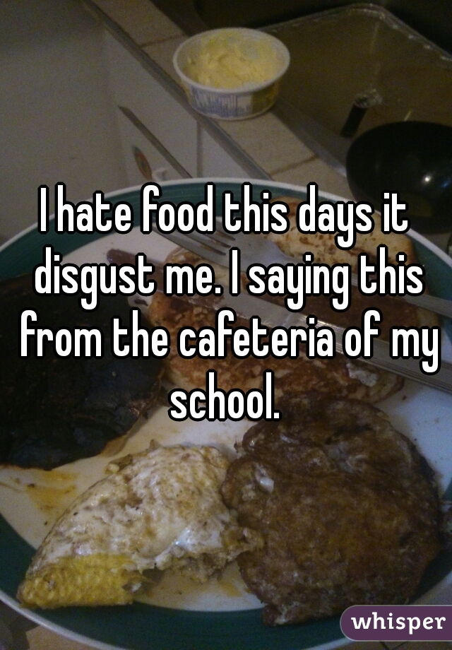 I hate food this days it disgust me. I saying this from the cafeteria of my school. 