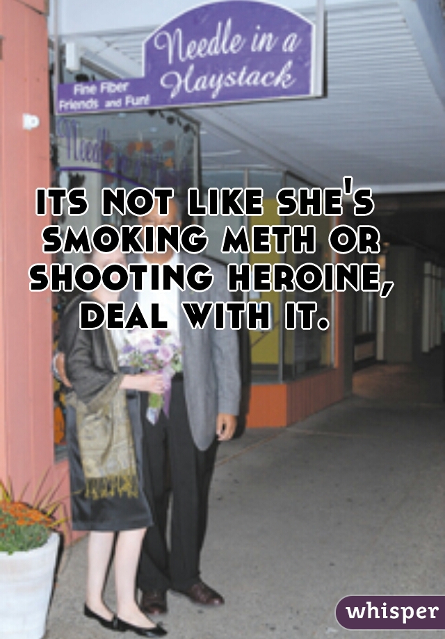 its not like she's smoking meth or shooting heroine, deal with it. 