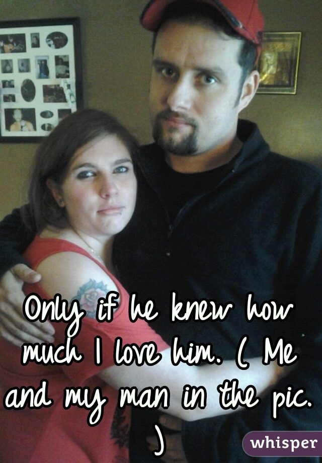  Only if he knew how much I love him. ( Me and my man in the pic. )