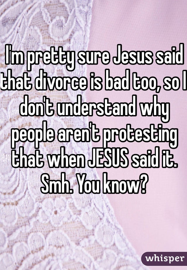 I'm pretty sure Jesus said that divorce is bad too, so I don't understand why people aren't protesting that when JESUS said it. Smh. You know? 