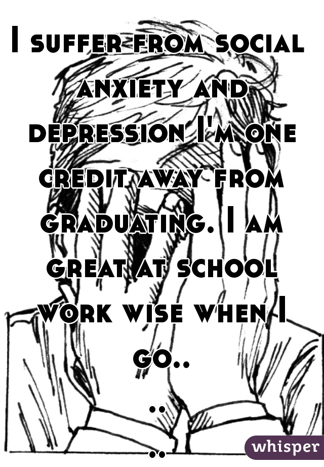 I suffer from social anxiety and depression I'm one credit away from graduating. I am great at school work wise when I go......