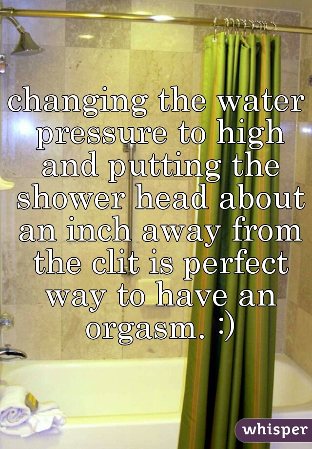 changing the water pressure to high and putting the shower head about an inch away from the clit is perfect way to have an orgasm. :)