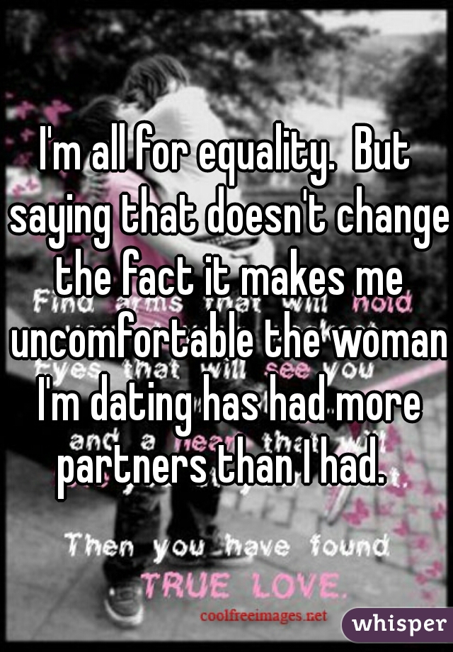 I'm all for equality.  But saying that doesn't change the fact it makes me uncomfortable the woman I'm dating has had more partners than I had.  