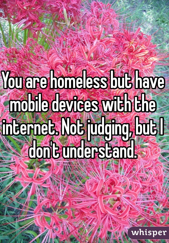 You are homeless but have mobile devices with the internet. Not judging, but I don't understand.