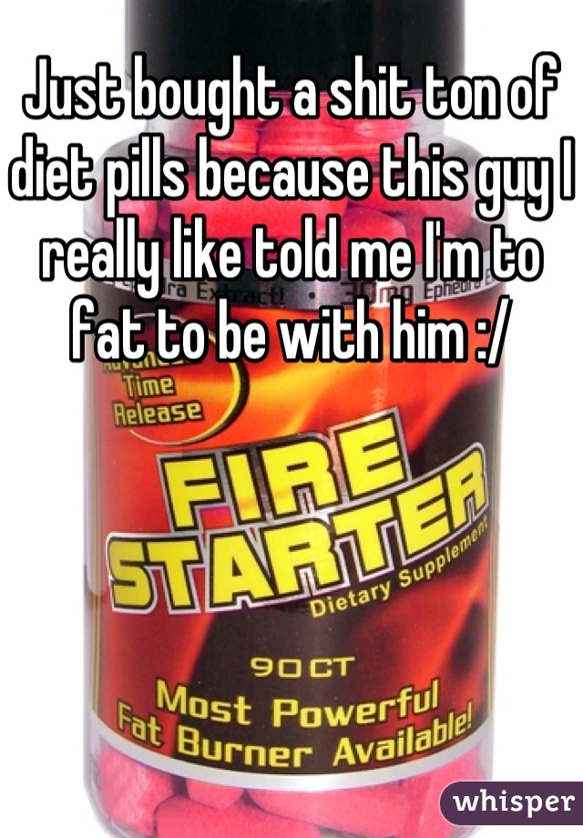 Just bought a shit ton of diet pills because this guy I really like told me I'm to fat to be with him :/
