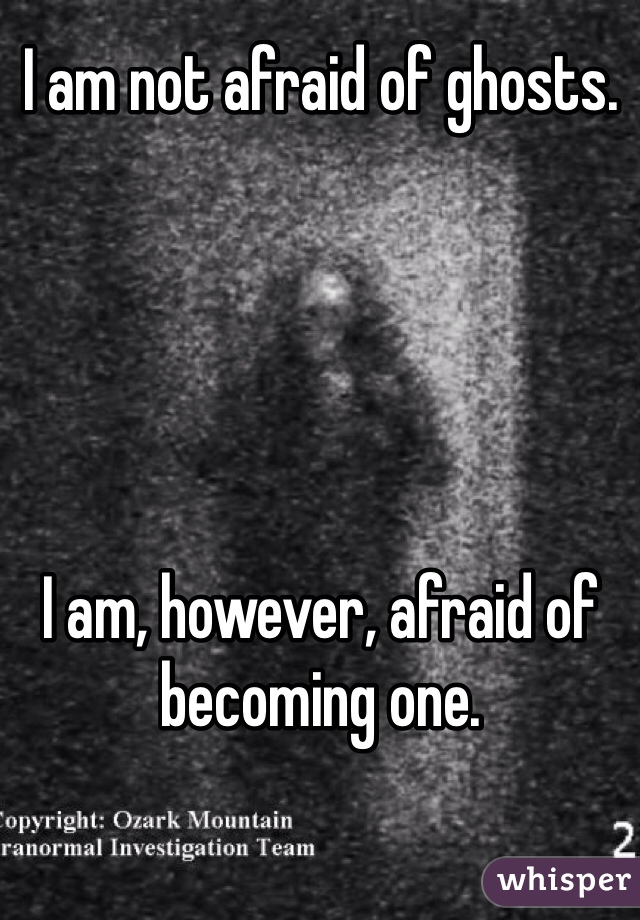 I am not afraid of ghosts.





I am, however, afraid of becoming one.