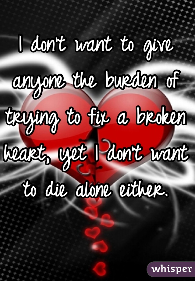 I don't want to give anyone the burden of trying to fix a broken heart, yet I don't want to die alone either.