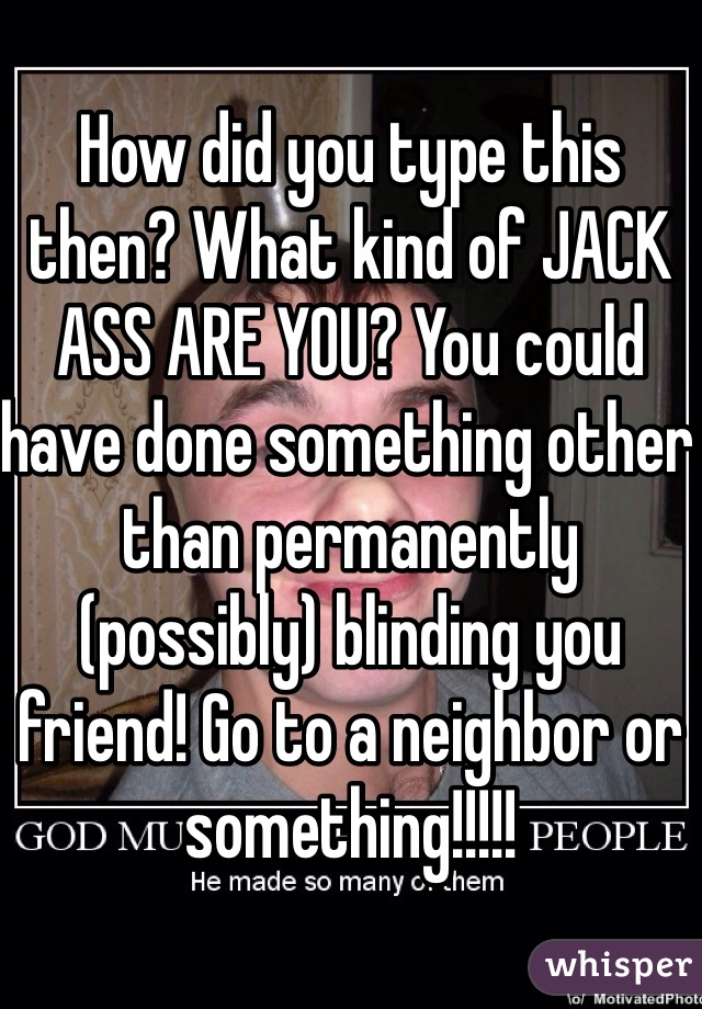 How did you type this then? What kind of JACK ASS ARE YOU? You could have done something other than permanently (possibly) blinding you friend! Go to a neighbor or something!!!!!
