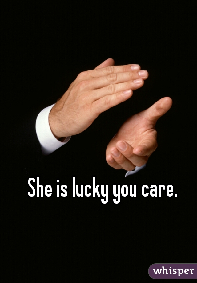She is lucky you care.