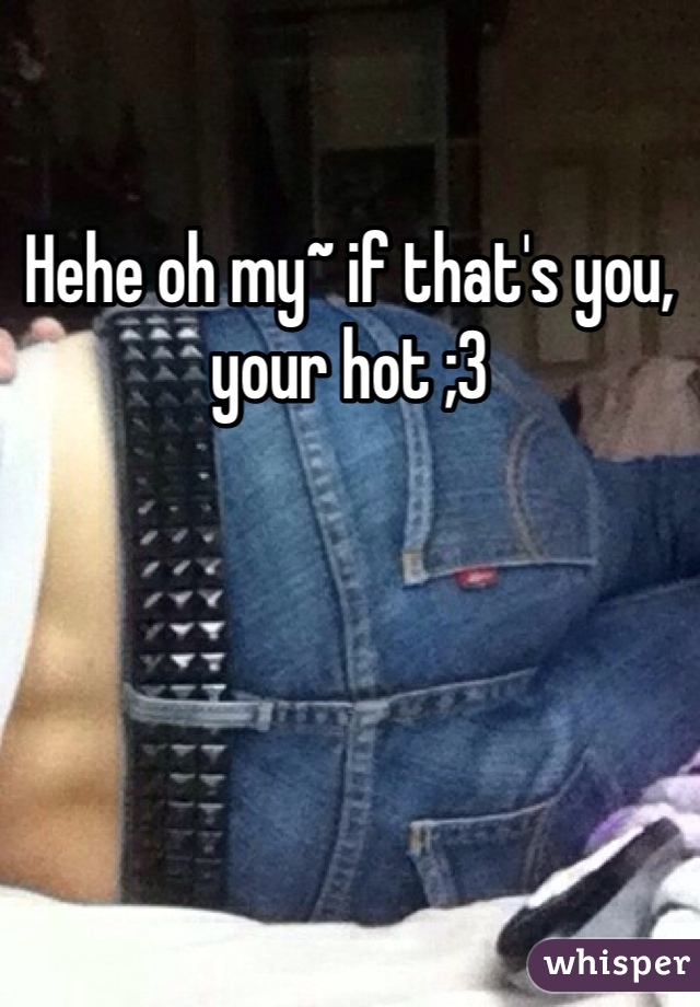 Hehe oh my~ if that's you, your hot ;3