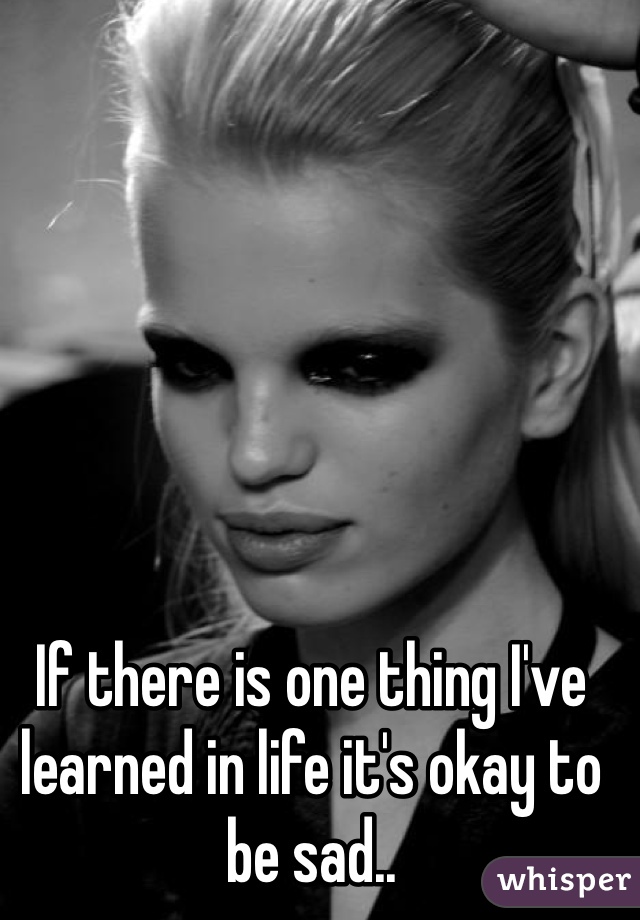 If there is one thing I've learned in life it's okay to be sad..