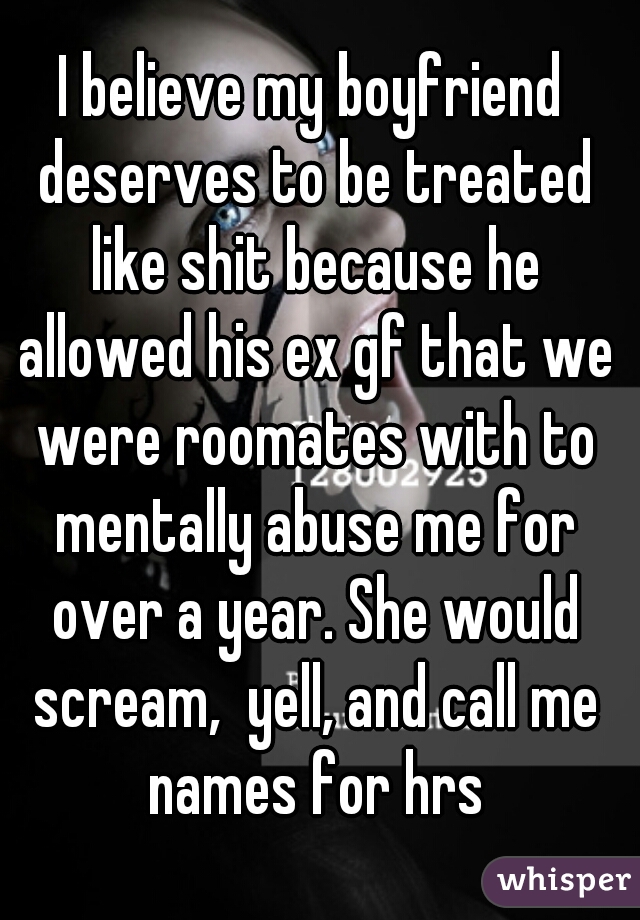 I believe my boyfriend deserves to be treated like shit because he allowed his ex gf that we were roomates with to mentally abuse me for over a year. She would scream,  yell, and call me names for hrs