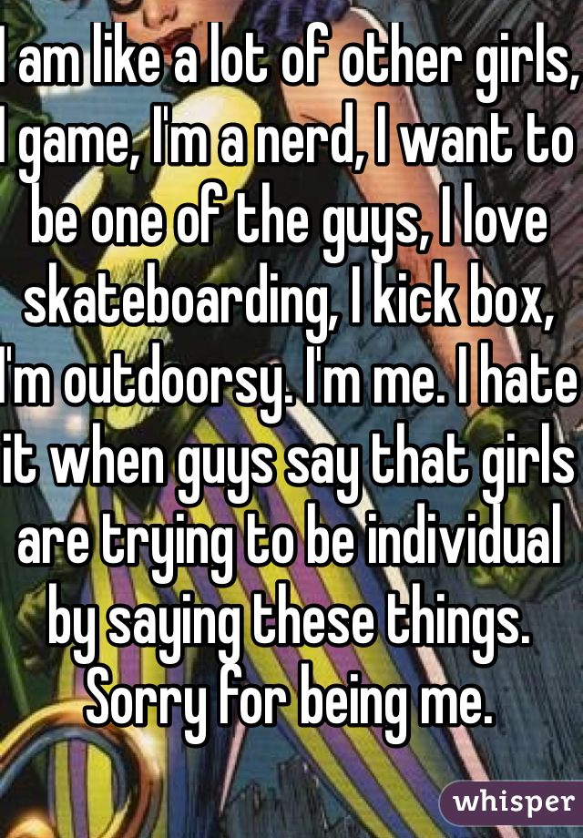 I am like a lot of other girls, I game, I'm a nerd, I want to be one of the guys, I love skateboarding, I kick box, I'm outdoorsy. I'm me. I hate it when guys say that girls are trying to be individual by saying these things. Sorry for being me.