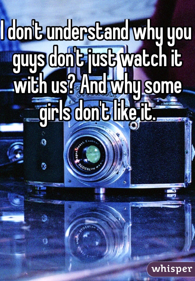 I don't understand why you guys don't just watch it with us? And why some girls don't like it. 