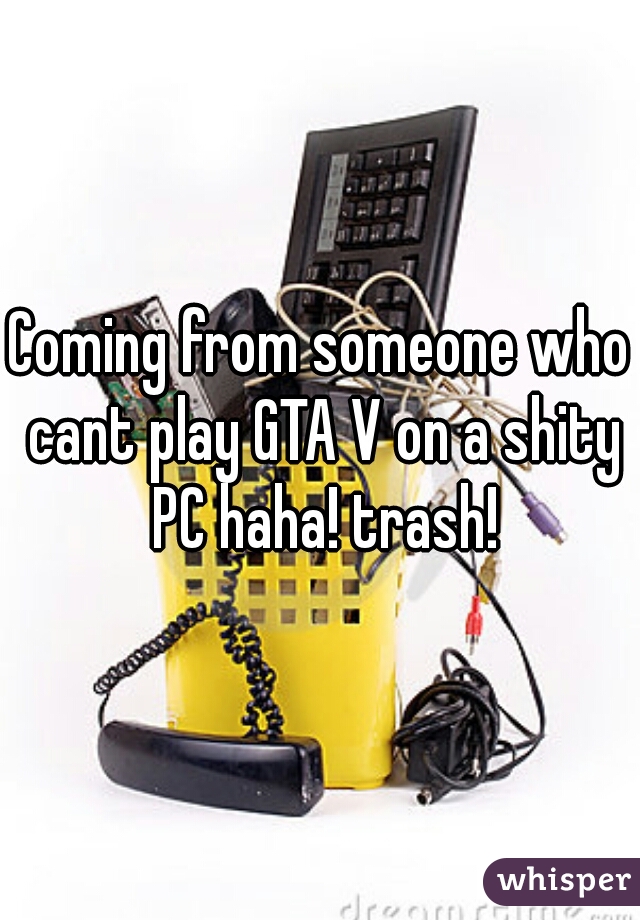 Coming from someone who cant play GTA V on a shity PC haha! trash!