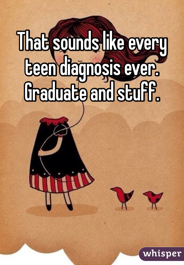 That sounds like every teen diagnosis ever.
Graduate and stuff.