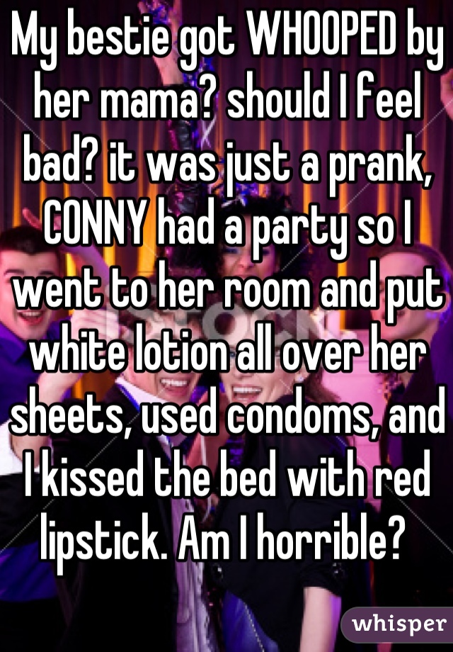My bestie got WHOOPED by her mama? should I feel bad? it was just a prank, CONNY had a party so I went to her room and put white lotion all over her sheets, used condoms, and I kissed the bed with red lipstick. Am I horrible? 