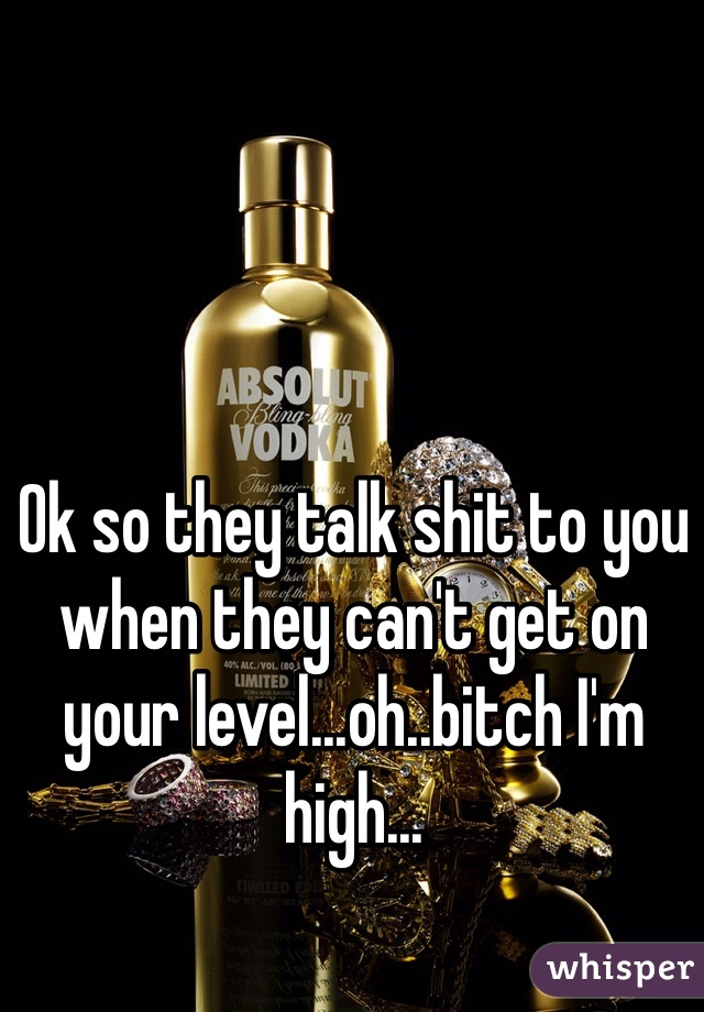 Ok so they talk shit to you when they can't get on your level...oh..bitch I'm high...