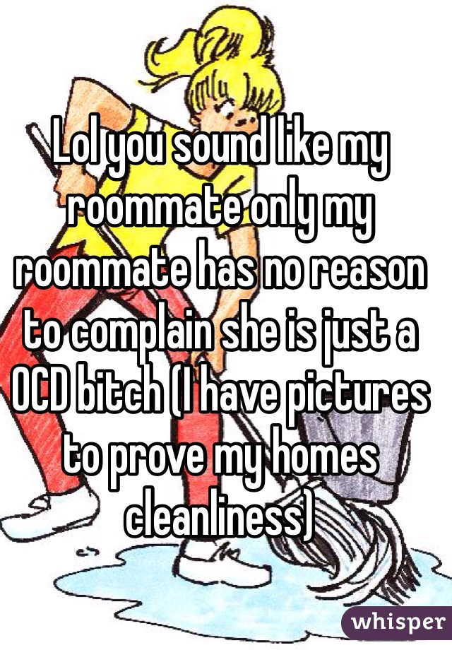 Lol you sound like my roommate only my roommate has no reason to complain she is just a OCD bitch (I have pictures to prove my homes cleanliness)
