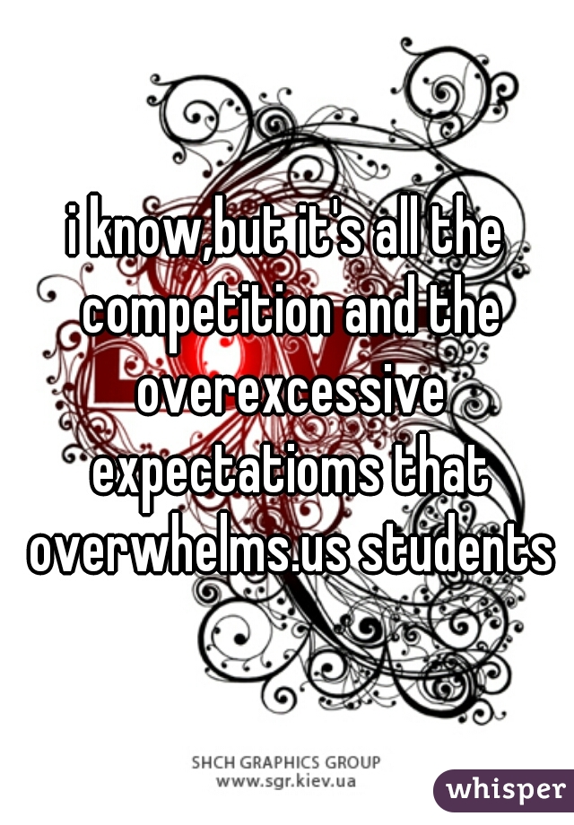 i know,but it's all the competition and the overexcessive expectatioms that overwhelms.us students